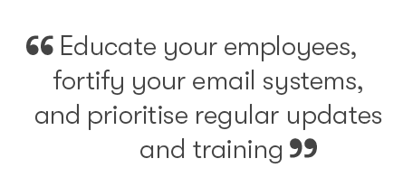Educate your employees, fortify your email systems, and prioritise regular updates and training
